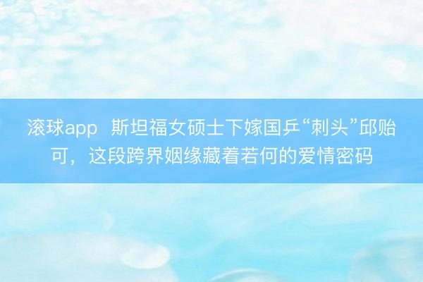 滚球app  斯坦福女硕士下嫁国乒“刺头”邱贻可，这段跨界姻缘藏着若何的爱情密码
