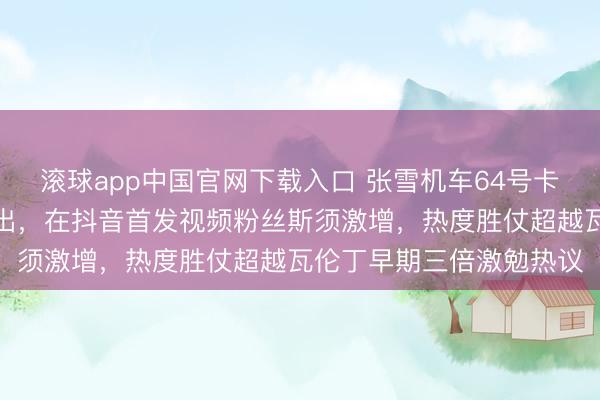 滚球app中国官网下载入口 张雪机车64号卡苏洛终于收受瓦伦丁提出，在抖音首发视频粉丝斯须激增，热度胜仗超越瓦伦丁早期三倍激勉热议