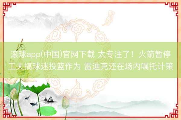 滚球app(中国)官网下载 太专注了！火箭暂停工夫搞球迷投篮作为 雷迪克还在场内嘱托计策