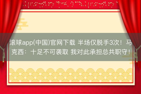 滚球app(中国)官网下载 半场仅脱手3次!马克西:十足不可袭取 我对此承担总共职守!