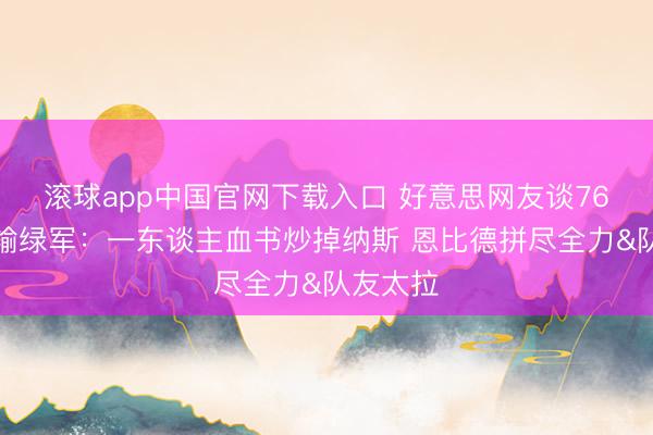滚球app中国官网下载入口 好意思网友谈76东谈主输绿军：一东谈主血书炒掉纳斯 恩比德拼尽全力&队友太拉