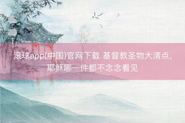 滚球app(中国)官网下载 基督教圣物大清点，耶稣哪一件都不念念看见