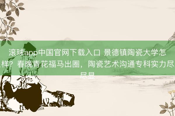 滚球app中国官网下载入口 景德镇陶瓷大学怎么样？春晚青花福马出圈，陶瓷艺术沟通专科实力尽显
