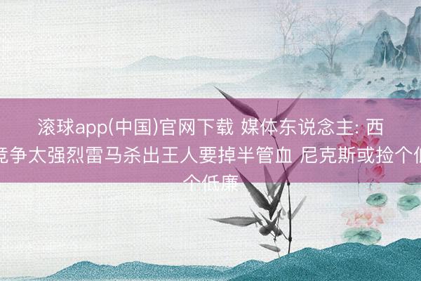 滚球app(中国)官网下载 媒体东说念主: 西部竞争太强烈雷马杀出王人要掉半管血 尼克斯或捡个低廉