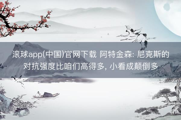 滚球app(中国)官网下载 阿特金森: 尼克斯的对抗强度比咱们高得多， 小看成颠倒多