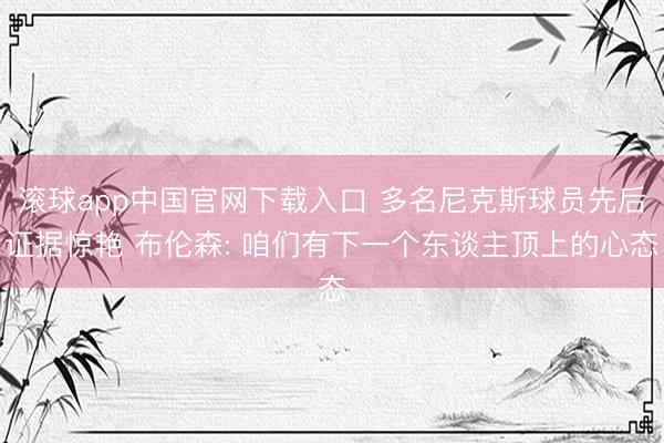 滚球app中国官网下载入口 多名尼克斯球员先后证据惊艳 布伦森: 咱们有下一个东谈主顶上的心态