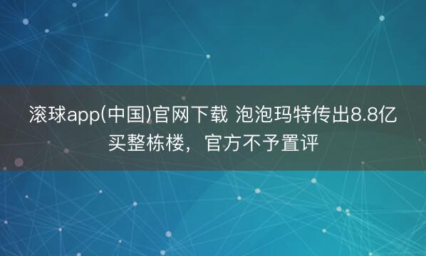 滚球app(中国)官网下载 泡泡玛特传出8.8亿买整栋楼，官方不予置评