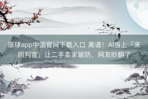 滚球app中国官网下载入口 离谱！AI当上「来回判官」让二手卖家破防，网友吵翻了