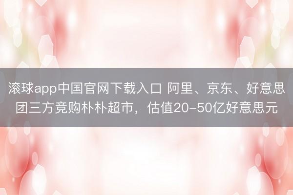 滚球app中国官网下载入口 阿里、京东、好意思团三方竞购朴朴超市，估值20-50亿好意思元
