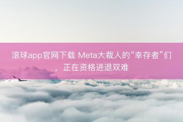 滚球app官网下载 Meta大裁人的“幸存者”们，正在资格进退双难
