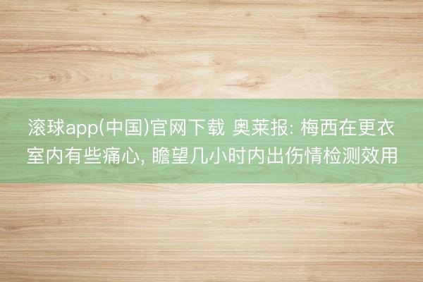滚球app(中国)官网下载 奥莱报: 梅西在更衣室内有些痛心, 瞻望几小时内出伤情检测效用
