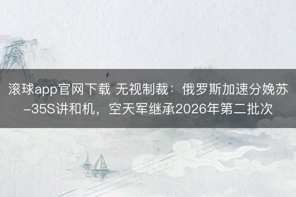 滚球app官网下载 无视制裁:俄罗斯加速分娩苏-35S讲和机,空天军继承2026年第二批次