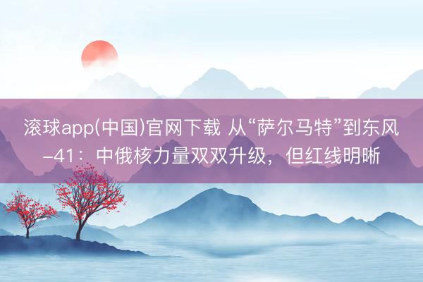 滚球app(中国)官网下载 从“萨尔马特”到东风-41：中俄核力量双双升级，但红线明晰