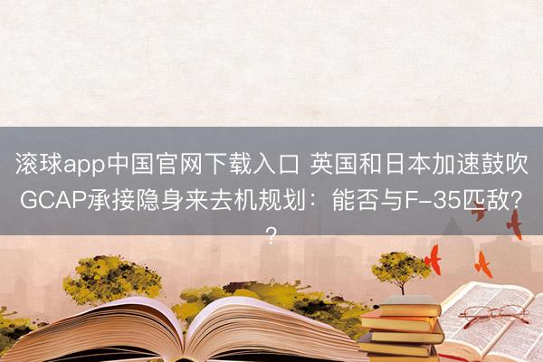滚球app中国官网下载入口 英国和日本加速鼓吹GCAP承接隐身来去机规划：能否与F-35匹敌？