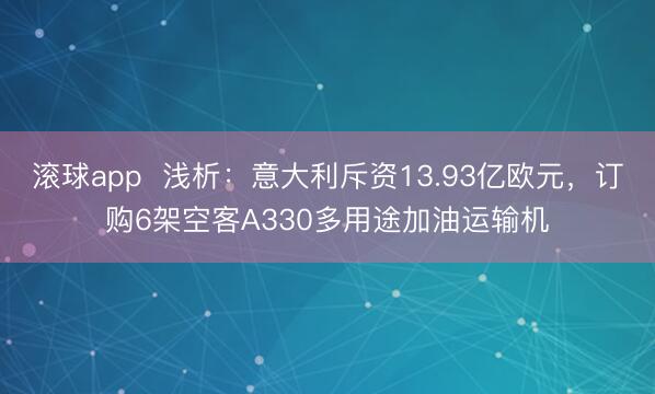 滚球app  浅析：意大利斥资13.93亿欧元，订购6架空客A330多用途加油运输机