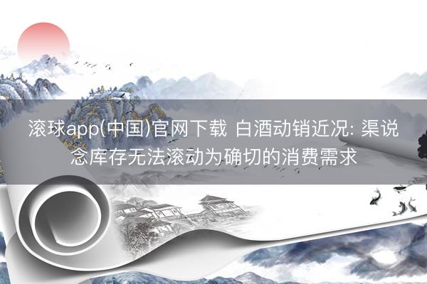滚球app(中国)官网下载 白酒动销近况: 渠说念库存无法滚动为确切的消费需求