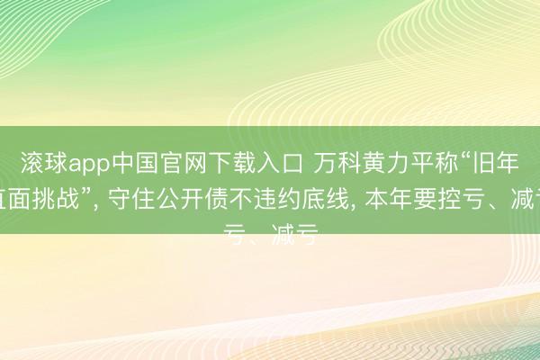 滚球app中国官网下载入口 万科黄力平称“旧年直面挑战”， 守住公开债不违约底线， 本年要控亏、减亏