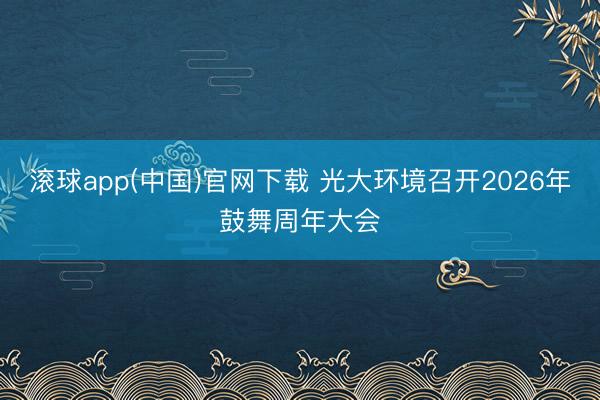 滚球app(中国)官网下载 光大环境召开2026年鼓舞周年大会