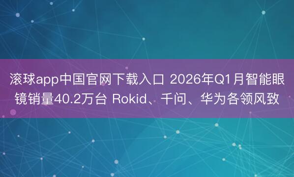 滚球app中国官网下载入口 2026年Q1月智能眼镜销量40.2万台 Rokid、千问、华为各领风致