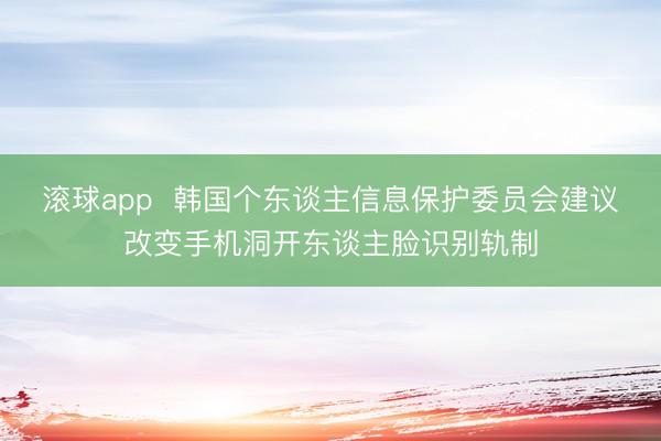 滚球app  韩国个东谈主信息保护委员会建议改变手机洞开东谈主脸识别轨制