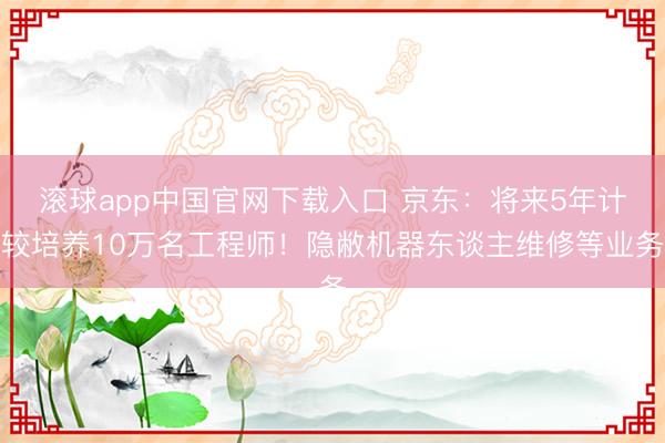 滚球app中国官网下载入口 京东：将来5年计较培养10万名工程师！隐敝机器东谈主维修等业务