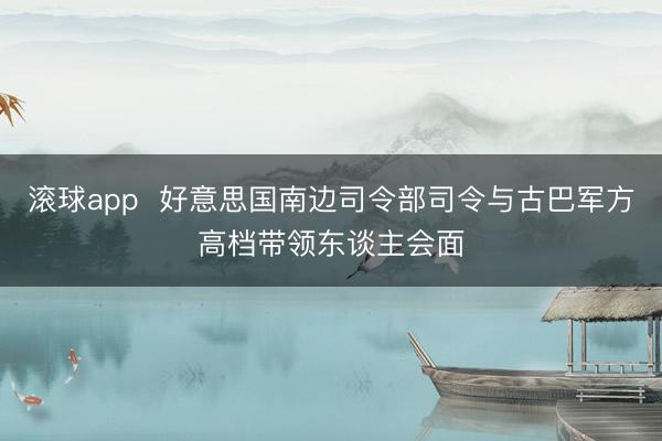 滚球app  好意思国南边司令部司令与古巴军方高档带领东谈主会面