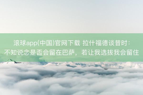 滚球app(中国)官网下载 拉什福德谈昔时：不知说念是否会留在巴萨，若让我选拔我会留住
