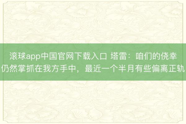滚球app中国官网下载入口 塔雷：咱们的侥幸仍然掌抓在我方手中，最近一个半月有些偏离正轨