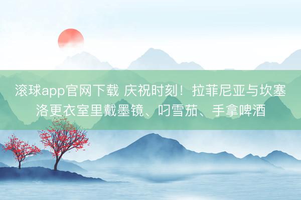 滚球app官网下载 庆祝时刻！拉菲尼亚与坎塞洛更衣室里戴墨镜、叼雪茄、手拿啤酒