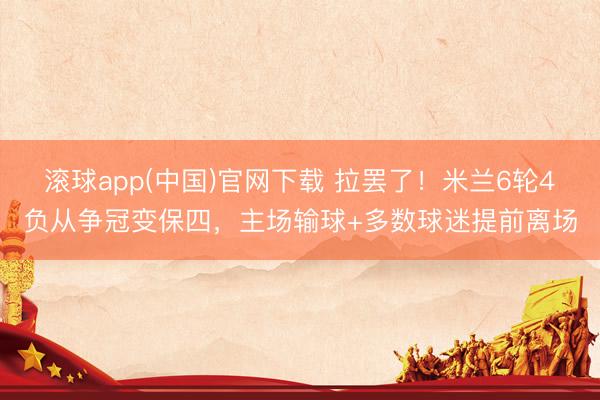 滚球app(中国)官网下载 拉罢了！米兰6轮4负从争冠变保四，主场输球+多数球迷提前离场