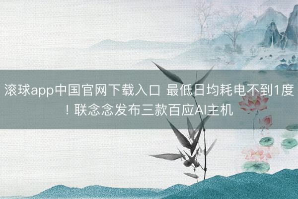滚球app中国官网下载入口 最低日均耗电不到1度! 联念念发布三款百应AI主机