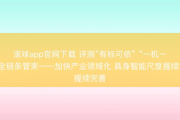 滚球app官网下载 评测“有标可依” “一机一码”全链条管束——加快产业领域化 具身智能尺度握续完善