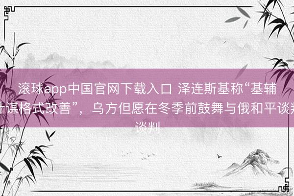滚球app中国官网下载入口 泽连斯基称“基辅计谋格式改善”,乌方但愿在冬季前鼓舞与俄和平谈判