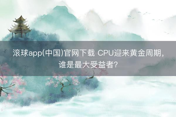滚球app(中国)官网下载 CPU迎来黄金周期，谁是最大受益者？