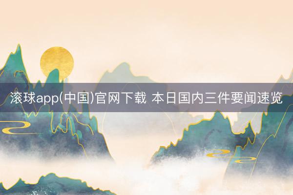 滚球app(中国)官网下载 本日国内三件要闻速览