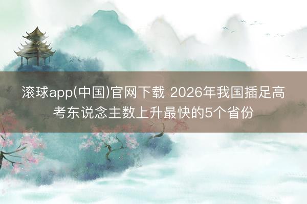 滚球app(中国)官网下载 2026年我国插足高考东说念主数上升最快的5个省份