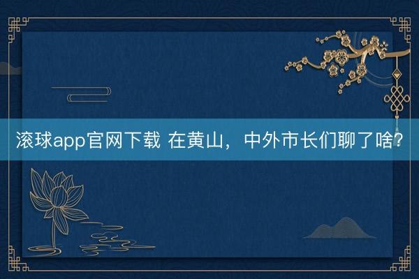 滚球app官网下载 在黄山，中外市长们聊了啥？