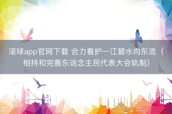 滚球app官网下载 合力看护一江碧水向东流（相持和完善东说念主民代表大会轨制）