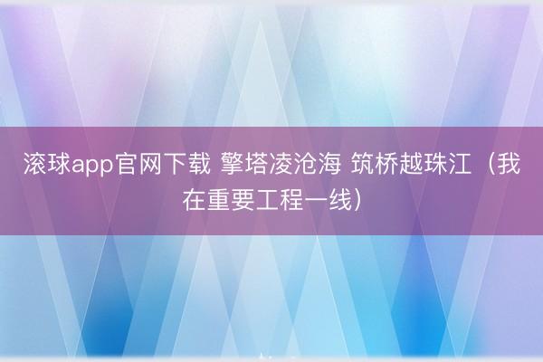 滚球app官网下载 擎塔凌沧海 筑桥越珠江（我在重要工程一线）