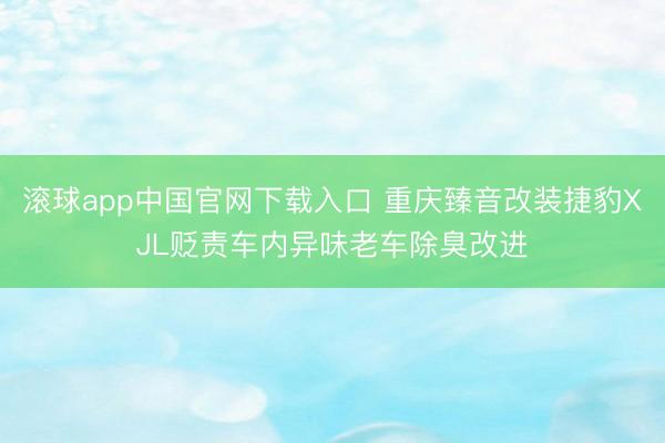 滚球app中国官网下载入口 重庆臻音改装捷豹XJL贬责车内异味老车除臭改进