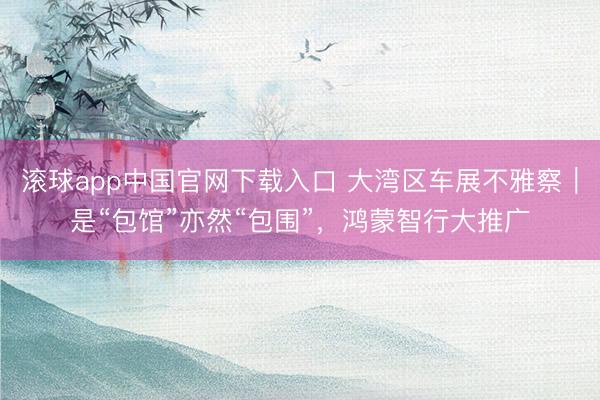 滚球app中国官网下载入口 大湾区车展不雅察｜是“包馆”亦然“包围”，鸿蒙智行大推广