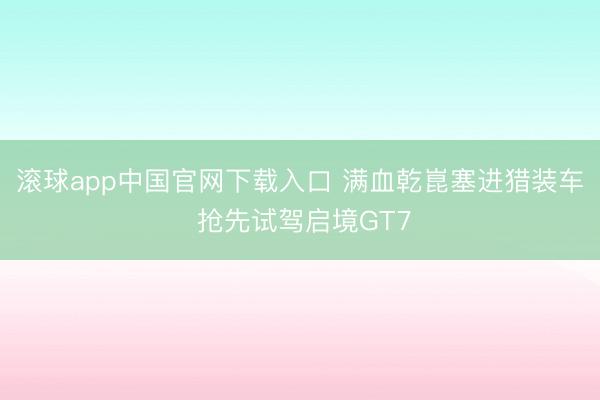 滚球app中国官网下载入口 满血乾崑塞进猎装车 抢先试驾启境GT7