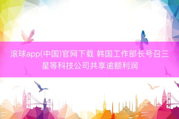 滚球app(中国)官网下载 韩国工作部长号召三星等科技公司共享逾额利润