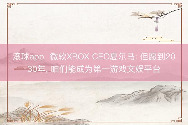 滚球app 微软XBOX CEO夏尔马: 但愿到2030年, 咱们能成为第一游戏文娱平台