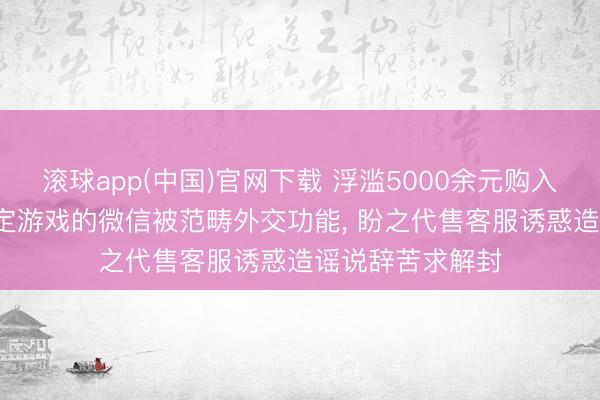 滚球app(中国)官网下载 浮滥5000余元购入游戏账号后， 绑定游戏的微信被范畴外交功能， 盼之代售客服诱惑造谣说辞苦求解封