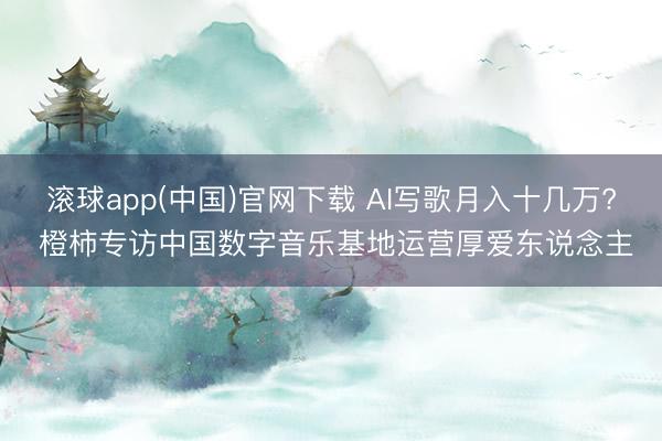 滚球app(中国)官网下载 AI写歌月入十几万? 橙柿专访中国数字音乐基地运营厚爱东说念主