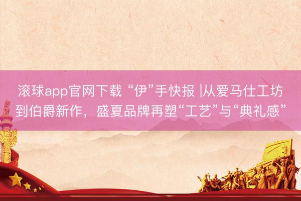 滚球app官网下载 “伊”手快报 |从爱马仕工坊到伯爵新作，盛夏品牌再塑“工艺”与“典礼感”