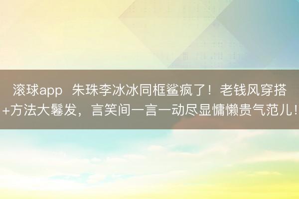 滚球app  朱珠李冰冰同框鲨疯了！老钱风穿搭+方法大鬈发，言笑间一言一动尽显慵懒贵气范儿！