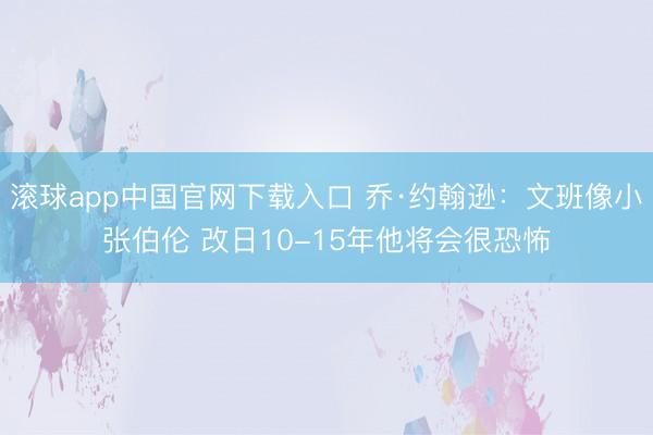 滚球app中国官网下载入口 乔·约翰逊：文班像小张伯伦 改日10-15年他将会很恐怖
