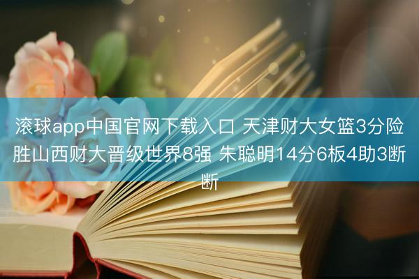 滚球app中国官网下载入口 天津财大女篮3分险胜山西财大晋级世界8强 朱聪明14分6板4助3断